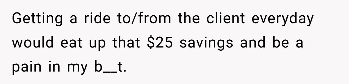 Getting a ride to/from the client everyday would eat up that $25 savings and be a pain in my b__t.