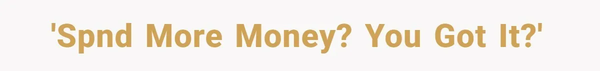 'Spnd more money? You got it?'