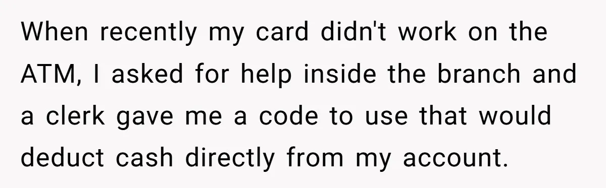 When recently my card didn't work on the ATM, I asked for help inside the branch and a clerk gave me a code to use that would deduct cash directly...