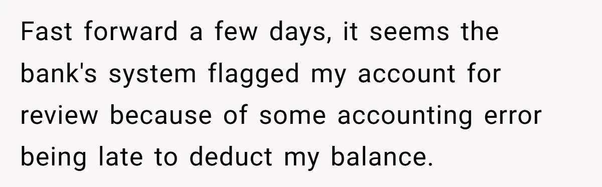 Fast forward a few days, it seems the bank's system flagged my account for review because of some accounting error being late to deduct my balance.