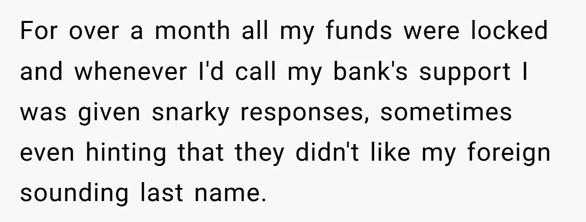 For over a month all my funds were locked and whenever I'd call my bank's support I was given snarky responses, sometimes even hinting that they didn't like my foreign...