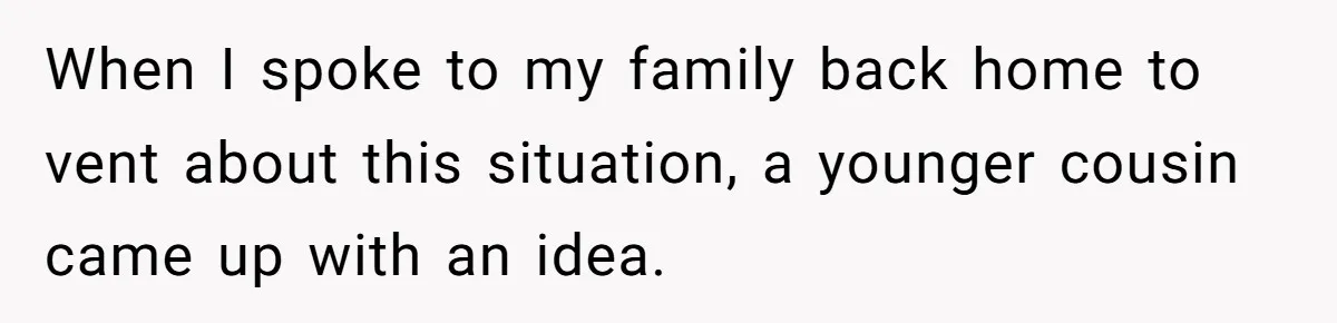 When I spoke to my family back home to vent about this situation, a younger cousin came up with an idea.