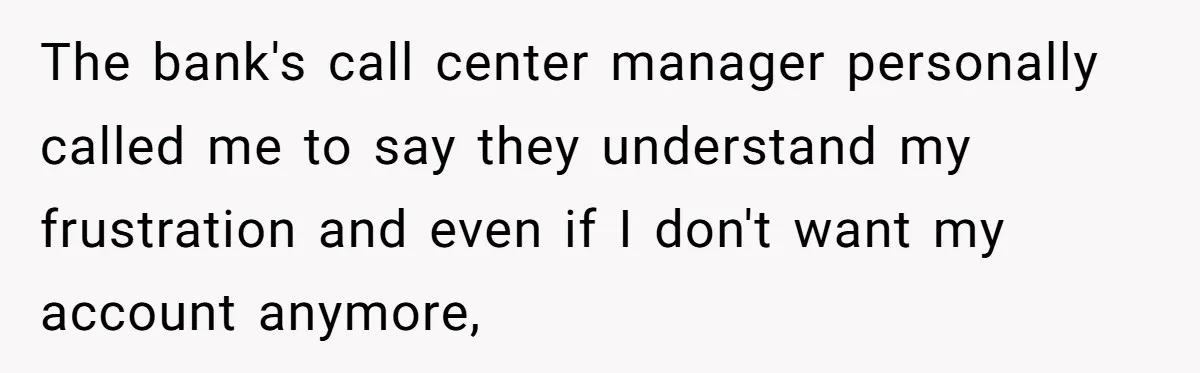 The bank's call center manager personally called me to say they understand my frustration and even if I don't want my account anymore,
