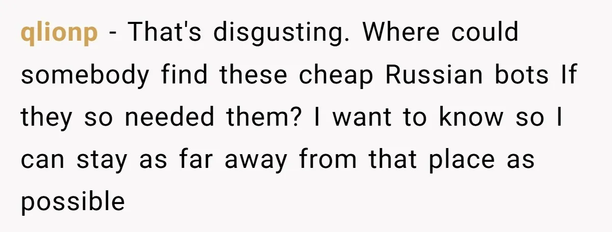 qlionp − That's disgusting. Where could somebody find these cheap Russian bots If they so needed them? I want to know so I can stay as far away from that...