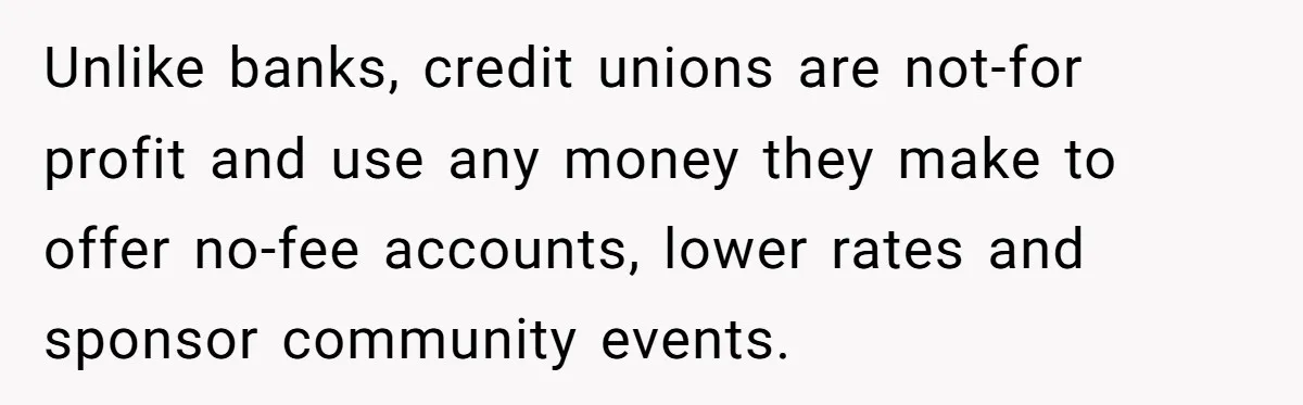 Unlike banks, credit unions are not-for profit and use any money they make to offer no-fee accounts, lower rates and sponsor community events.