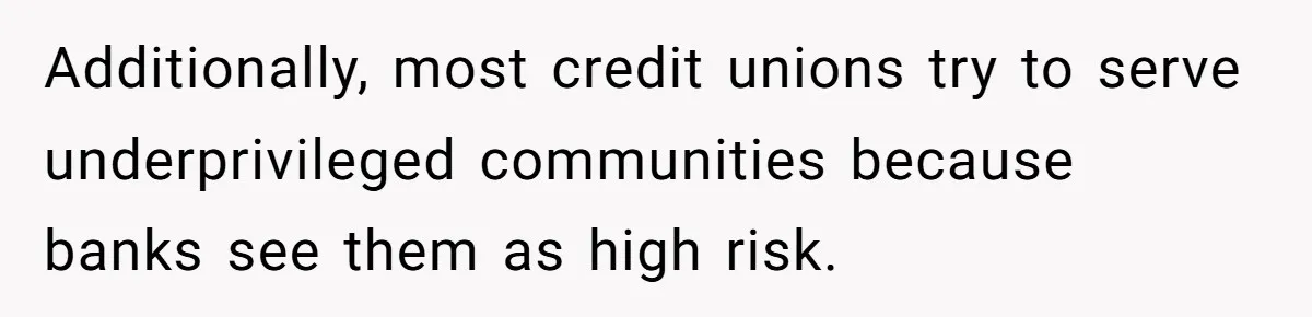 Additionally, most credit unions try to serve underprivileged communities because banks see them as high risk.