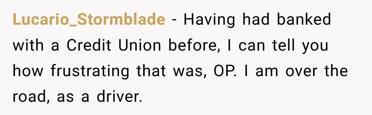 Lucario_Stormblade − Having had banked with a Credit Union before, I can tell you how frustrating that was, OP. I am over the road, as a driver.