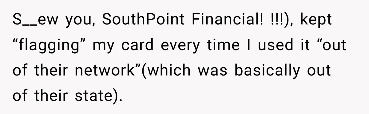 S__ew you, SouthPoint Financial! !!!), kept “flagging” my card every time I used it “out of their network”(which was basically out of their state).