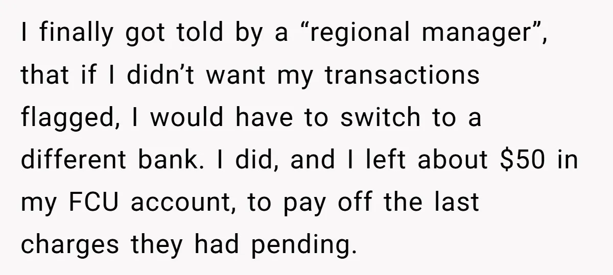 I finally got told by a “regional manager”, that if I didn’t want my transactions flagged, I would have to switch to a different bank. I did, and I left...