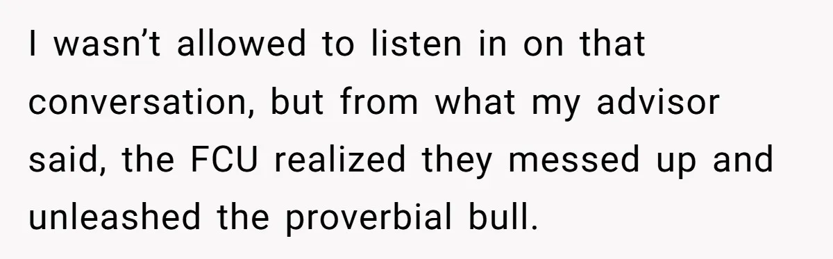 I wasn’t allowed to listen in on that conversation, but from what my advisor said, the FCU realized they messed up and unleashed the proverbial bull.