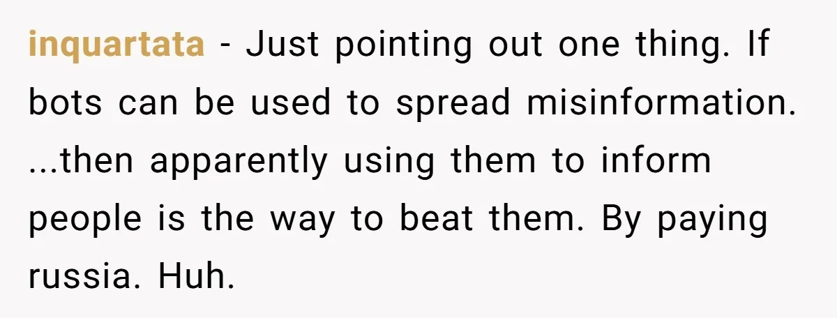 inquartata − Just pointing out one thing. If bots can be used to spread misinformation. ...then apparently using them to inform people is the way to beat them. By paying...