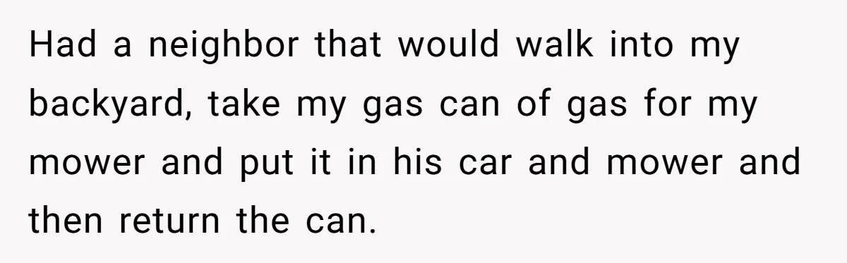 Had a neighbor that would walk into my backyard, take my gas can of gas for my mower and put it in his car and mower and then return the...