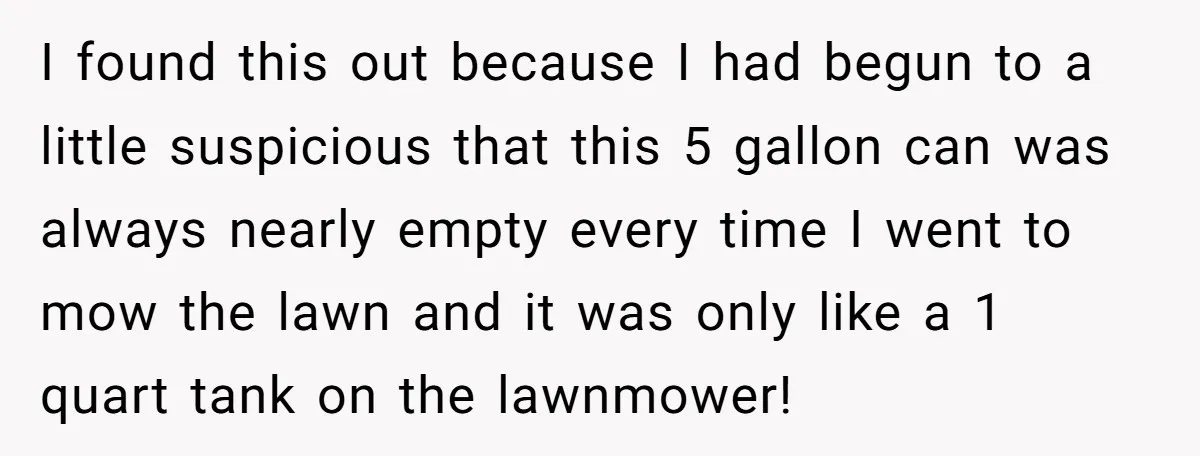 I found this out because I had begun to a little suspicious that this 5 gallon can was always nearly empty every time I went to mow the lawn and...