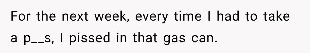 For the next week, every time I had to take a p__s, I pissed in that gas can.