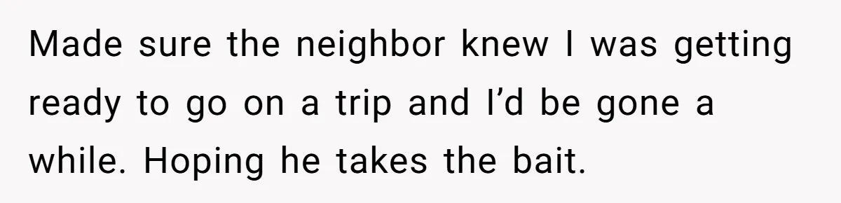 Made sure the neighbor knew I was getting ready to go on a trip and I’d be gone a while. Hoping he takes the bait.