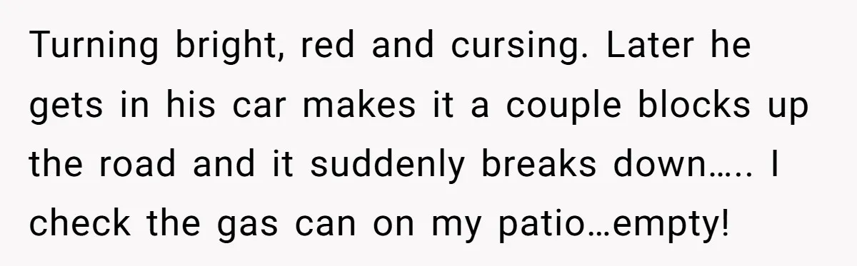 Turning bright, red and cursing. Later he gets in his car makes it a couple blocks up the road and it suddenly breaks down….. I check the gas can on...