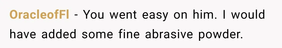 OracleofFl − You went easy on him. I would have added some fine abrasive powder.
