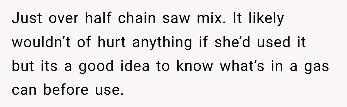 Just over half chain saw mix. It likely wouldn’t of hurt anything if she’d used it but its a good idea to know what’s in a gas can before use.