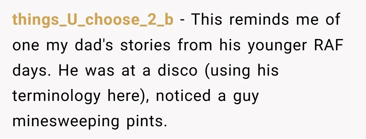 things_U_choose_2_b − This reminds me of one my dad's stories from his younger RAF days. He was at a disco (using his terminology here), noticed a guy minesweeping pints.