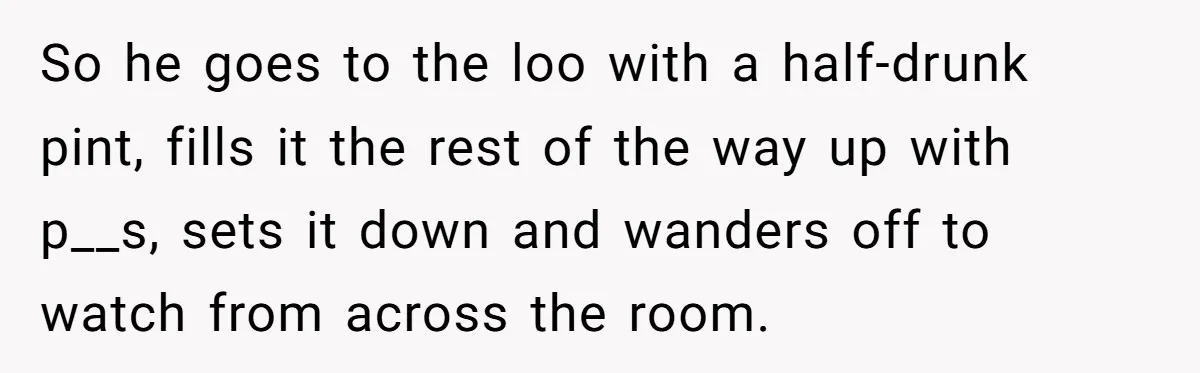 So he goes to the loo with a half-drunk pint, fills it the rest of the way up with p__s, sets it down and wanders off to watch from across...