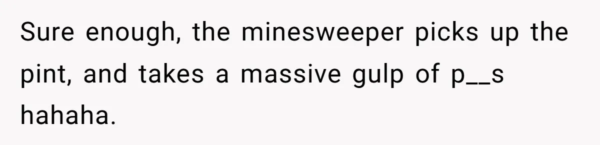 Sure enough, the minesweeper picks up the pint, and takes a massive gulp of p__s hahaha.