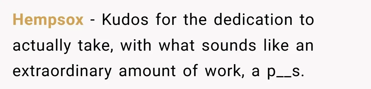 Hempsox − Kudos for the dedication to actually take, with what sounds like an extraordinary amount of work, a p__s.
