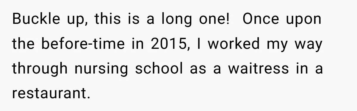 Buckle up, this is a long one!  Once upon the before-time in 2015, I worked my way through nursing school as a waitress in a restaurant.