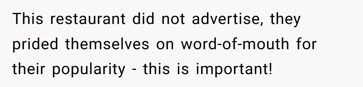 This restaurant did not advertise, they prided themselves on word-of-mouth for their popularity - this is important!
