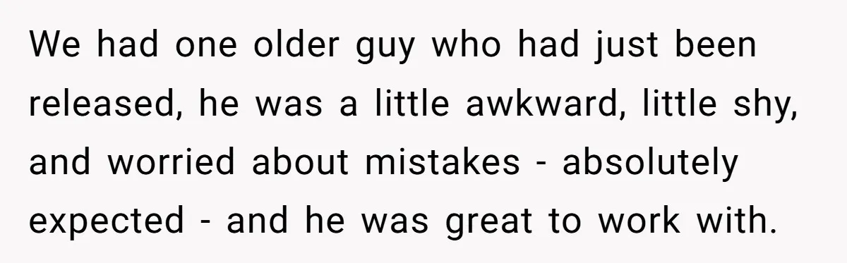 We had one older guy who had just been released, he was a little awkward, little shy, and worried about mistakes - absolutely expected - and he was great to...