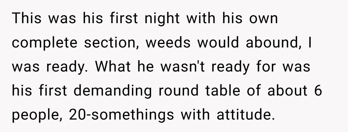 This was his first night with his own complete section, weeds would abound, I was ready. What he wasn't ready for was his first demanding round table of about 6...