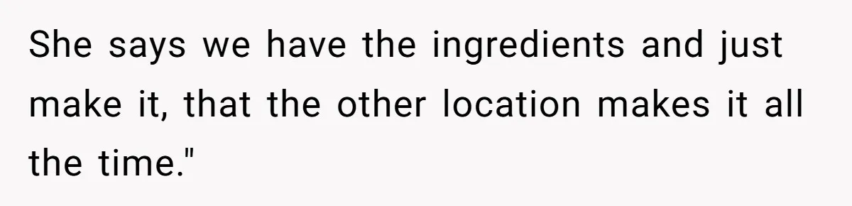 She says we have the ingredients and just make it, that the other location makes it all the time."