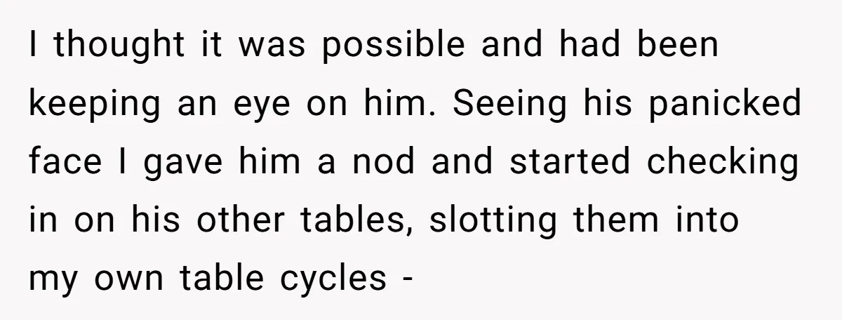 I thought it was possible and had been keeping an eye on him. Seeing his panicked face I gave him a nod and started checking in on his other tables,...