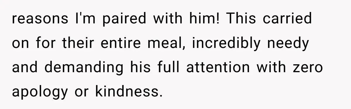 reasons I'm paired with him! This carried on for their entire meal, incredibly needy and demanding his full attention with zero apology or kindness.