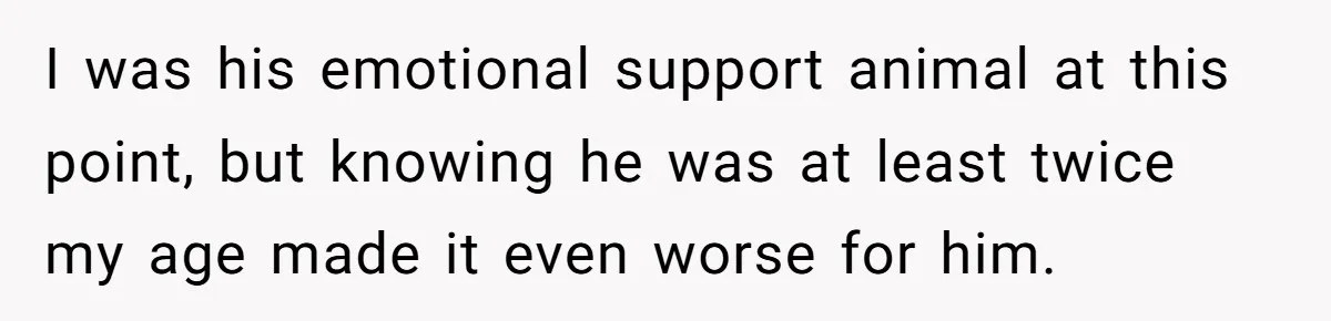 I was his emotional support animal at this point, but knowing he was at least twice my age made it even worse for him.
