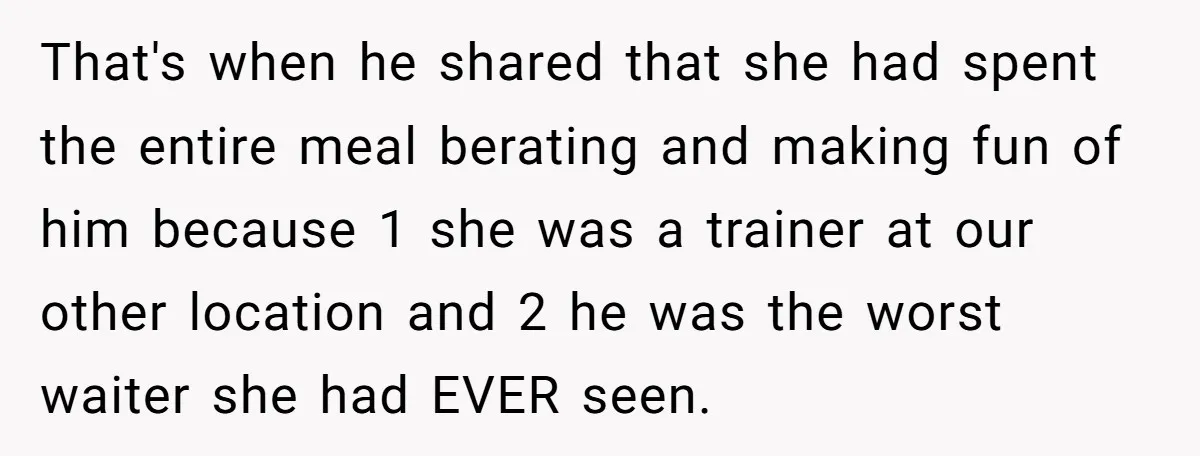 That's when he shared that she had spent the entire meal berating and making fun of him because 1 she was a trainer at our other location and 2 he...