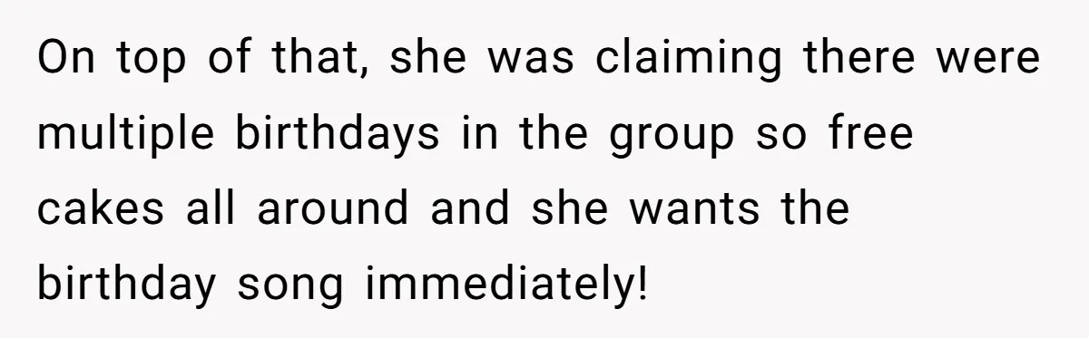 On top of that, she was claiming there were multiple birthdays in the group so free cakes all around and she wants the birthday song immediately!