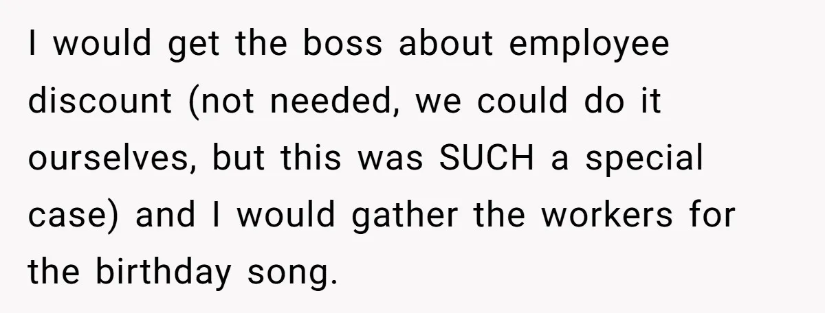 I would get the boss about employee discount (not needed, we could do it ourselves, but this was SUCH a special case) and I would gather the workers for the...