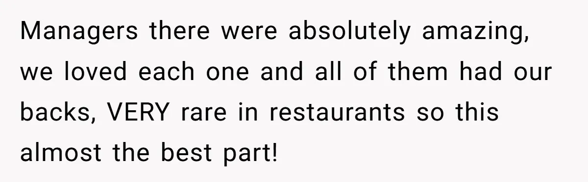 Managers there were absolutely amazing, we loved each one and all of them had our backs, VERY rare in restaurants so this almost the best part!