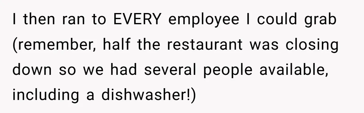 I then ran to EVERY employee I could grab (remember, half the restaurant was closing down so we had several people available, including a dishwasher!)