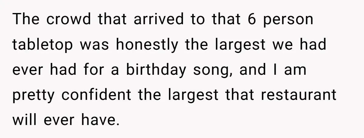 The crowd that arrived to that 6 person tabletop was honestly the largest we had ever had for a birthday song, and I am pretty confident the largest that restaurant...
