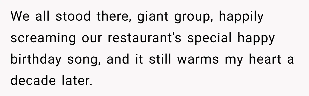 We all stood there, giant group, happily screaming our restaurant's special happy birthday song, and it still warms my heart a decade later.
