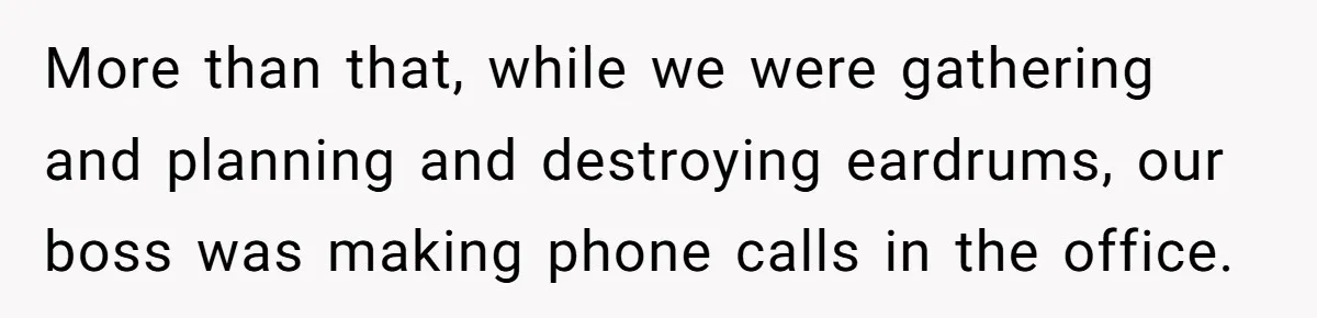 More than that, while we were gathering and planning and destroying eardrums, our boss was making phone calls in the office.