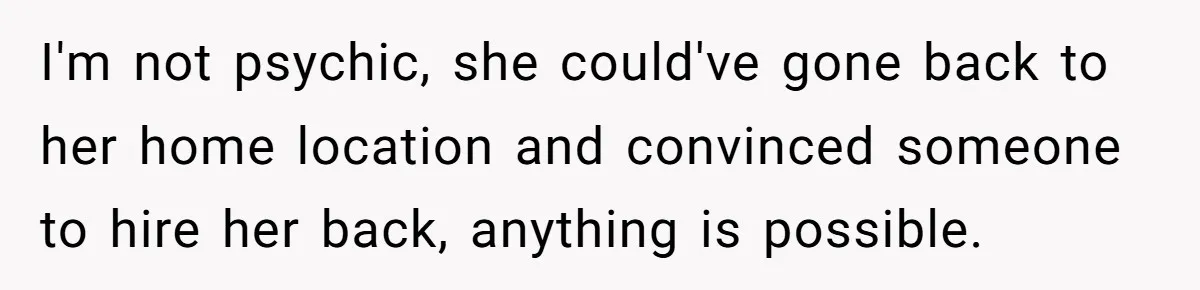 I'm not psychic, she could've gone back to her home location and convinced someone to hire her back, anything is possible.