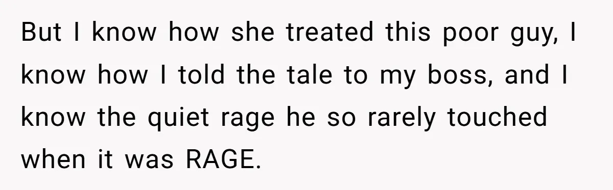 But I know how she treated this poor guy, I know how I told the tale to my boss, and I know the quiet rage he so rarely touched when...