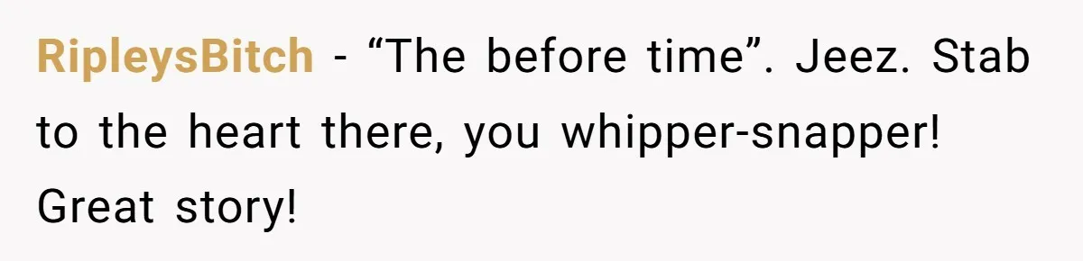 RipleysBitch − “The before time”. Jeez. Stab to the heart there, you whipper-snapper! Great story!