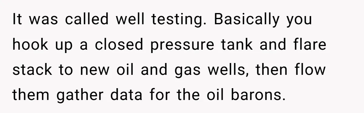 It was called well testing. Basically you hook up a closed pressure tank and flare stack to new oil and gas wells, then flow them gather data for the oil...