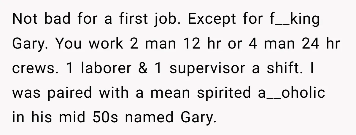Not bad for a first job. Except for f__king Gary. You work 2 man 12 hr or 4 man 24 hr crews. 1 laborer & 1 supervisor a shift. I...
