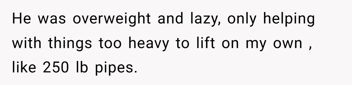 He was overweight and lazy, only helping with things too heavy to lift on my own , like 250 lb pipes.