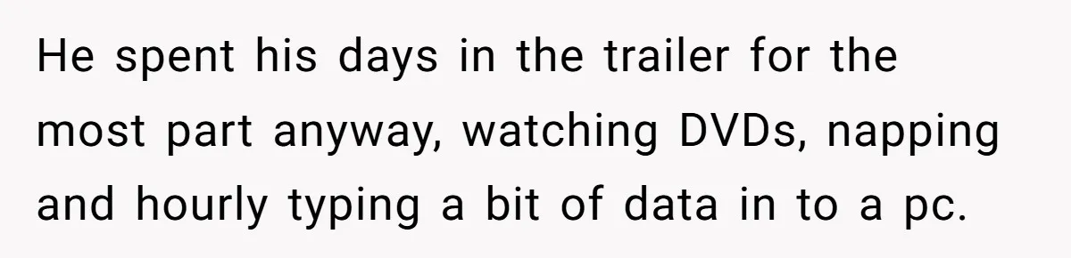 He spent his days in the trailer for the most part anyway, watching DVDs, napping and hourly typing a bit of data in to a pc.