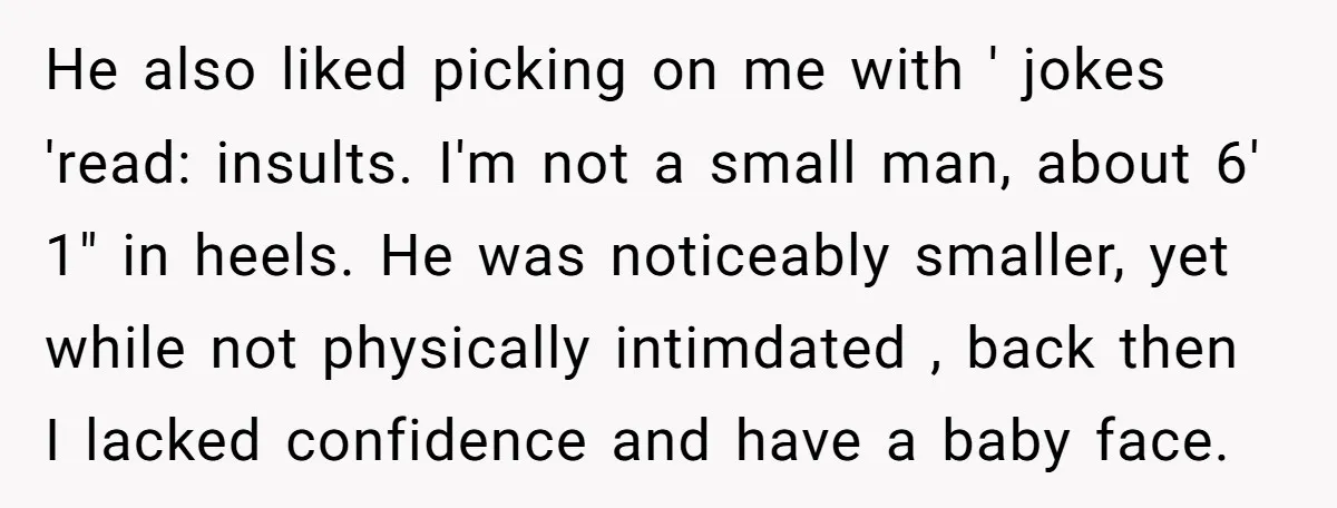 He also liked picking on me with ' jokes 'read: insults. I'm not a small man, about 6' 1" in heels. He was noticeably smaller, yet while not physically intimdated...